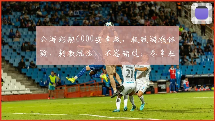 公海彩船6000安卓版，极致游戏体验，刺激玩法，不容错过，尽享狂欢