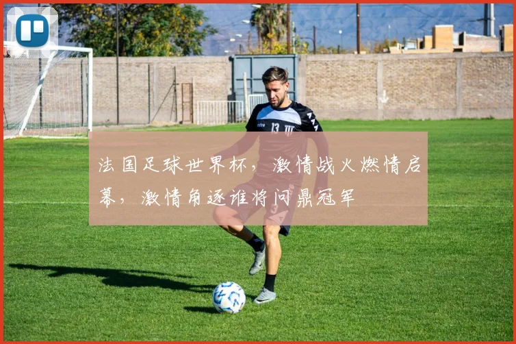 法国足球世界杯，激情战火燃情启幕，激情角逐谁将问鼎冠军