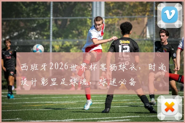西班牙2026世界杯客场球衣，时尚设计彰显足球魂，球迷必备