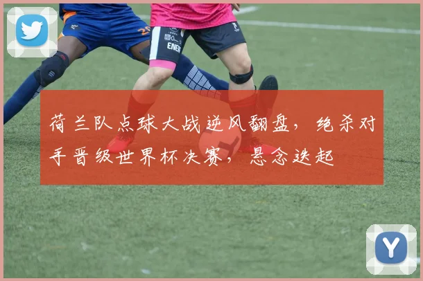 荷兰队点球大战逆风翻盘，绝杀对手晋级世界杯决赛，悬念迭起