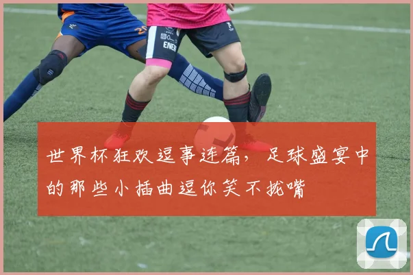 世界杯狂欢逗事连篇，足球盛宴中的那些小插曲逗你笑不拢嘴