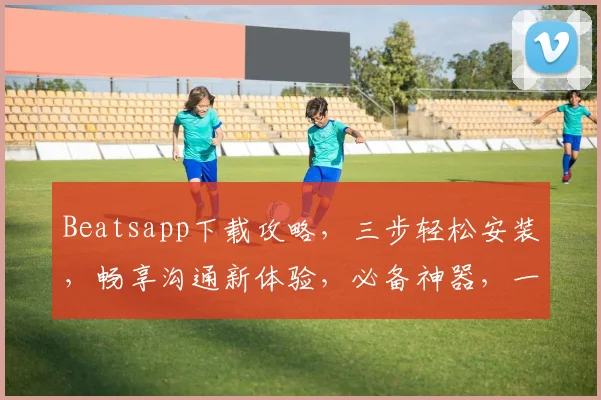 Beatsapp下载攻略，三步轻松安装，畅享沟通新体验，必备神器，一键获取