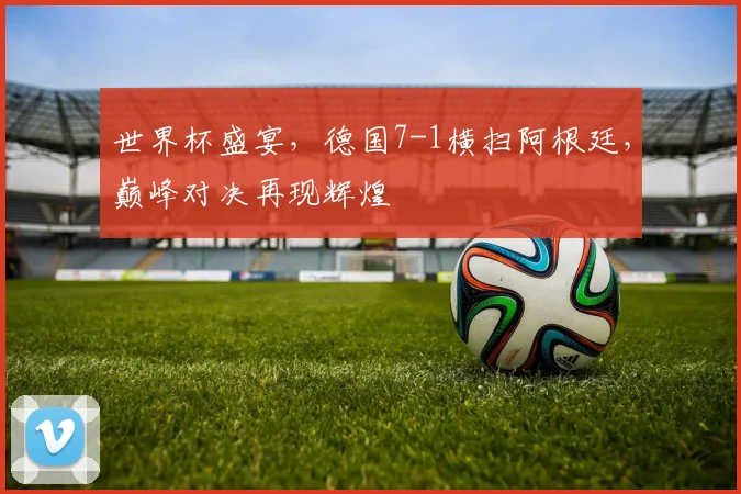 世界杯盛宴，德国7-1横扫阿根廷，巅峰对决再现辉煌