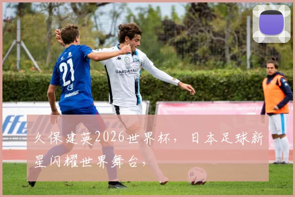 久保建英2026世界杯，日本足球新星闪耀世界舞台，