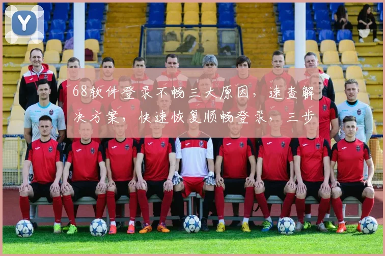 68软件登录不畅三大原因，速查解决方案，快速恢复顺畅登录，三步走